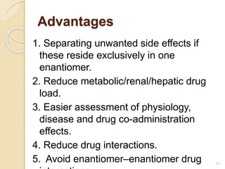Advantages
1. Separating unwanted side effects if
these reside exclusively in one
enantiomer.
2. Reduce metabolic/renal/hepatic drug
load.
3. Easier assessment of physiology,
disease and drug co-administration
effects.
4. Reduce drug interactions.
5. Avoid enantiomer–enantiomer drug 17
 