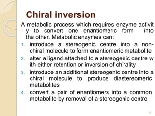Chiral inversion
A metabolic process which requires enzyme activit
y to convert one enantiomeric form into
the other. Metabolic enzymes can:
1. introduce a stereogenic centre into a non-
chiral molecule to form enantiomeric metabolite
2. alter a ligand attached to a stereogenic centre w
ith either retention or inversion of chirality
3. introduce an additional stereogenic centre into a
chiral molecule to produce diastereomeric
metabolites
4. convert a pair of enantiomers into a common
metabolite by removal of a stereogenic centre
18
 