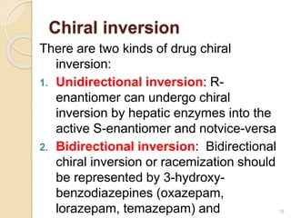 There are two kinds of drug chiral
inversion:
1. Unidirectional inversion: R-
enantiomer can undergo chiral
inversion by hepatic enzymes into the
active S-enantiomer and notvice-versa
2. Bidirectional inversion: Bidirectional
chiral inversion or racemization should
be represented by 3-hydroxy-
benzodiazepines (oxazepam,
lorazepam, temazepam) and 19
Chiral inversion
 