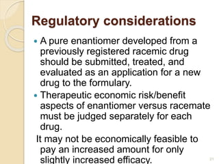 Regulatory considerations
 A pure enantiomer developed from a
previously registered racemic drug
should be submitted, treated, and
evaluated as an application for a new
drug to the formulary.
 Therapeutic economic risk/benefit
aspects of enantiomer versus racemate
must be judged separately for each
drug.
It may not be economically feasible to
pay an increased amount for only
slightly increased efficacy. 21
 