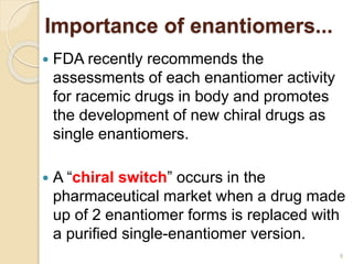  FDA recently recommends the
assessments of each enantiomer activity
for racemic drugs in body and promotes
the development of new chiral drugs as
single enantiomers.
 A “chiral switch” occurs in the
pharmaceutical market when a drug made
up of 2 enantiomer forms is replaced with
a purified single-enantiomer version.
Importance of enantiomers...
9
 