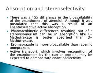  There was a 15% difference in the bioavailability
of the enantiomers of atenolol, Although it was
postulated that this was a result of an
enantioselective active absorption.
 Pharmacokinetic differences resulting out of :
stereoisomerism can be in absorption like L-
Methotrexate is better absorbed than D-
Methotrexate.
 Esomeprazole is more bioavailable than racemic
omeprazole.
 Active transport, which involves recognition of
the enantiomers by the carrier protein, may be
expected to demonstrate enantioselectivity.
 