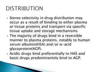  Stereo selectivity in drug distribution may
occur as a result of binding to either plasma
or tissue proteins and transport via specific
tissue uptake and storage mechanisms
 The majority of drugs bind in a reversible
manner to plasma proteins, notably to human
serum albumin(HSA) and/or α-acid
glycoprotein(AGP).
 Acidic drugs bind preferentially to HAS and
basic drugs predominantely bind to AGP.
 