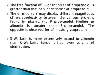  The free fraction of R-enantiomer of propranolol is
greater than that of S-enantiomer of propranolol.
 The enantiomers may display different magnitudes
of stereoselectivity between the various proteins
found in plasma the R-propranolol binding to
albumin is greater than S-propranolol. The
opposite is observed for α1 – acid glycoprotein.
 S-Warfarin is more extensively bound to albumin
than R-Warfarin, hence it has lower volume of
distribution.
 