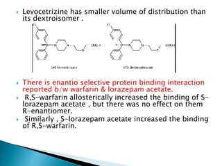  Levocetrizine has smaller volume of distribution than
its dextroisomer .
 There is enantio selective protein binding interaction
reported b/w warfarin & lorazepam acetate.
 R,S-warfarin allosterically increased the binding of S-
lorazepam acetate , but there was no effect on them
R-enantiomer.
 Similarly , S-lorazepam acetate increased the binding
of R,S-warfarin.
 