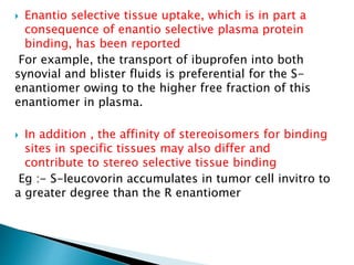  Enantio selective tissue uptake, which is in part a
consequence of enantio selective plasma protein
binding, has been reported
For example, the transport of ibuprofen into both
synovial and blister fluids is preferential for the S-
enantiomer owing to the higher free fraction of this
enantiomer in plasma.
 In addition , the affinity of stereoisomers for binding
sites in specific tissues may also differ and
contribute to stereo selective tissue binding
Eg :- S-leucovorin accumulates in tumor cell invitro to
a greater degree than the R enantiomer
 