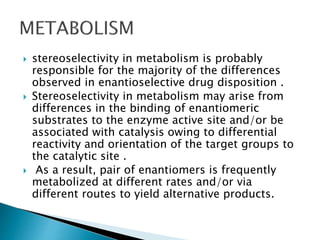  stereoselectivity in metabolism is probably
responsible for the majority of the differences
observed in enantioselective drug disposition .
 Stereoselectivity in metabolism may arise from
differences in the binding of enantiomeric
substrates to the enzyme active site and/or be
associated with catalysis owing to differential
reactivity and orientation of the target groups to
the catalytic site .
 As a result, pair of enantiomers is frequently
metabolized at different rates and/or via
different routes to yield alternative products.
 