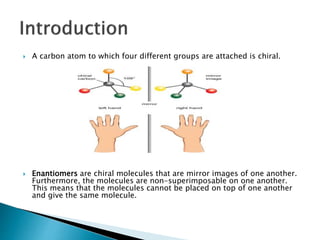  A carbon atom to which four different groups are attached is chiral.
 Enantiomers are chiral molecules that are mirror images of one another.
Furthermore, the molecules are non-superimposable on one another.
This means that the molecules cannot be placed on top of one another
and give the same molecule.
 