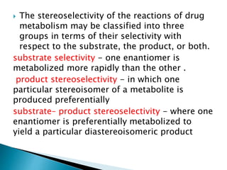  The stereoselectivity of the reactions of drug
metabolism may be classified into three
groups in terms of their selectivity with
respect to the substrate, the product, or both.
substrate selectivity - one enantiomer is
metabolized more rapidly than the other .
product stereoselectivity - in which one
particular stereoisomer of a metabolite is
produced preferentially
substrate– product stereoselectivity - where one
enantiomer is preferentially metabolized to
yield a particular diastereoisomeric product
 