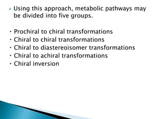  Using this approach, metabolic pathways may
be divided into five groups.
Prochiral to chiral transformations
Chiral to chiral transformations
Chiral to diastereoisomer transformations
Chiral to achiral transformations
Chiral inversion
 