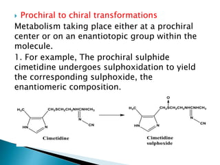  Prochiral to chiral transformations
Metabolism taking place either at a prochiral
center or on an enantiotopic group within the
molecule.
1. For example, The prochiral sulphide
cimetidine undergoes sulphoxidation to yield
the corresponding sulphoxide, the
enantiomeric composition.
 