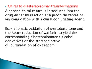  Chiral to diastereoisomer transformations
A second chiral centre is introduced into the
drug either by reaction at a prochiral centre or
via conjugation with a chiral conjugating agent.
Eg;- aliphatic oxidation of pentobarbitone and
the keto- reduction of warfarin to yield the
corresponding diastereoisomeric alcohol
derivatives or the stereoselective
glucuronidation of oxazepam.
 