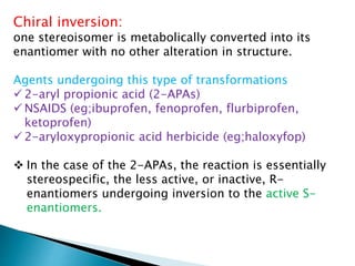Chiral inversion:
one stereoisomer is metabolically converted into its
enantiomer with no other alteration in structure.
Agents undergoing this type of transformations
 2-aryl propionic acid (2-APAs)
 NSAIDS (eg;ibuprofen, fenoprofen, flurbiprofen,
ketoprofen)
 2-aryloxypropionic acid herbicide (eg;haloxyfop)
 In the case of the 2-APAs, the reaction is essentially
stereospecific, the less active, or inactive, R-
enantiomers undergoing inversion to the active S-
enantiomers.
 