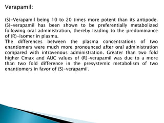 Verapamil:
(S)-Verapamil being 10 to 20 times more potent than its antipode.
(S)-verapamil has been shown to be preferentially metabolized
following oral administration, thereby leading to the predominance
of (R)-isomer in plasma.
The differences between the plasma concentrations of two
enantiomers were much more pronounced after oral administration
compared with intravenous administration. Greater than two fold
higher Cmax and AUC values of (R)-verapamil was due to a more
than two fold difference in the presystemic metabolism of two
enantiomers in favor of (S)-verapamil.
 