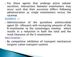  For those agents that undergo active tubular
secretion, interactions between enantiomers may
occur such that their excretion differs following
administration as single enantiomers versus the
racemat.
EXAMPLE:-1
 Administration of the quinolone antimicrobial
agent (S)- ofloxacin with increasing amounts of the
R-enantiomer to the cynomolgus monkey which
results in a reduction in both the total and the
renal clearance of the S-enantiomer.
MECHANISM:-
 By competitive inhibition of transport mechanism
(organic cation transport system)
 