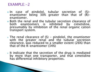 EXAMPLE:-2
 In case of pindolol, tubular secretion of (S)-
enantiomer being 30% greater than that of (R)-
enantiomer.
 Both the renal and the tubular secretion clearance of
both enantiomers is inhibited by cimetidine,
presumably by inhibition of the renal organic cation
transport system.
 The renal clearance of (S) - pindolol, the enantiomer
with the greater renal and the tubular secretion
clearance, was reduced to a smaller extent (26%) than
that of the R-enantiomer (34%)
 It indicate that the secretion of the drug is mediated
by more than one transporter, and that cimetidine
has differential inhibitory properties.
 