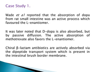 Case Study 1.
Wade et a1 reported that the absorption of dopa
from rat small intestine was an active process which
favoured the L-enantiomer.
It was later noted that D-dopa is also absorbed, but
by passive diffusion. The active absorption of
methotrexate also favors the L-enantiomer.
Chiral β-lactam antibiotics are actively absorbed via
the dipeptide transport system which is present in
the intestinal brush border membrane.
 