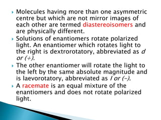  Molecules having more than one asymmetric
centre but which are not mirror images of
each other are termed diastereoisomers and
are physically different.
 Solutions of enantiomers rotate polarized
light. An enantiomer which rotates light to
the right is dextrorotatory, abbreviated as d
or (+).
 The other enantiomer will rotate the light to
the left by the same absolute magnitude and
is laevorotatory, abbreviated as I or (-).
 A racemate is an equal mixture of the
enantiomers and does not rotate polarized
light.
 