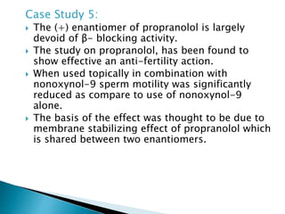 Case Study 5:
 The (+) enantiomer of propranolol is largely
devoid of β- blocking activity.
 The study on propranolol, has been found to
show effective an anti-fertility action.
 When used topically in combination with
nonoxynol-9 sperm motility was significantly
reduced as compare to use of nonoxynol-9
alone.
 The basis of the effect was thought to be due to
membrane stabilizing effect of propranolol which
is shared between two enantiomers.
 