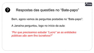 20
Respostas das questões no “Bate-papo”
Bem, agora vamos às perguntas postadas no “Bate-papo”:
A Janaína perguntou, logo no início da aula:
“Por que precisamos estudar “Lucro” se as entidades
públicas são sem fins lucrativos?”
 