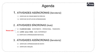 3
1. ATIVIDADES ASSÍNCRONAS (Servidor/a):
Agenda
2. ATIVIDADES SÍNCRONAS (Aula):
1.1. VERIFICAR OS CONHECIMENTOS PRÉVIOS
1.2. VERIFICAR OS ESTILOS DE APRENDIZAGEM
2.1. FLUXOS DE CAIXA: INVESTIMENTO; OPERACIONAL; FINANCEIRO.
2.2. LUCRO versus CAIXA: QUAL A DIFERENÇA?
2.3. VERIFICAR A APRENDIZAGEM INDIVIDUAL
3. ATIVIDADES ASSÍNCRONAS (Servidor/a):
3.1. VERIFICAR A APRENDIZAGEM EM GRUPO
3.1. VERIFICAR A REAÇÃO
Nossa aula
 