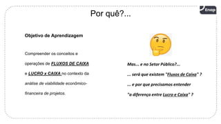 4
Por quê?...
Objetivo de Aprendizagem
Compreender os conceitos e
operações de FLUXOS DE CAIXA
e LUCRO x CAIXA no contexto da
análise de viabilidade econômico-
financeira de projetos.
Mas... e no Setor Público?...
... será que existem "Fluxos de Caixa" ?
... e por que precisamos entender
"a diferença entre Lucro e Caixa" ?
 