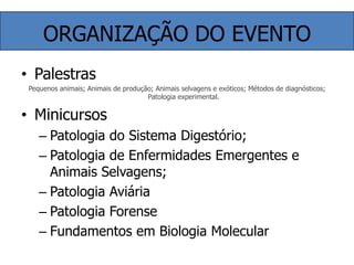ORGANIZAÇÃO DO EVENTOPalestrasPequenos animais; Animais de produção; Animais selvagens e exóticos; Métodos de diagnósticos; Patologia experimental.MinicursosPatologia do Sistema Digestório;Patologia de Enfermidades Emergentes e Animais Selvagens;Patologia AviáriaPatologia ForenseFundamentos em Biologia Molecular