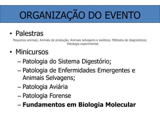 ORGANIZAÇÃO DO EVENTOPalestrasPequenos animais; Animais de produção; Animais selvagens e exóticos; Métodos de diagnósticos; Patologia experimental.MinicursosPatologia do Sistema Digestório;Patologia de Enfermidades Emergentes e Animais Selvagens;Patologia AviáriaPatologia ForenseFundamentos em Biologia Molecular