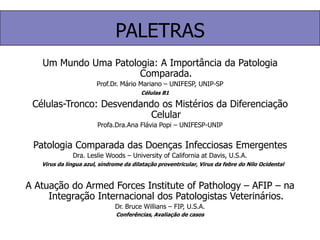 PALETRASUm Mundo Uma Patologia: A Importância da Patologia Comparada.Prof.Dr. Mário Mariano – UNIFESP, UNIP-SP Células-Tronco: Desvendando os Mistérios da Diferenciação CelularProfa.Dra.Ana Flávia Popi – UNIFESP-UNIPPatologia Comparada das Doenças Infecciosas EmergentesDra. Leslie Woods – University of California at Davis, U.S.A.A Atuação do Armed Forces Institute of Pathology – AFIP – na Integração Internacional dos Patologistas Veterinários.Dr. Bruce Willians – FIP, U.S.A.Células B1Virus da língua azul, síndrome da dilatação proventricular, Virus da febre do Nilo OcidentalConferências, Avaliação de casos
