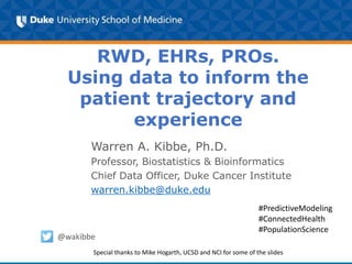RWD, EHRs, PROs.
Using data to inform the
patient trajectory and
experience
Warren A. Kibbe, Ph.D.
Professor, Biostatistics & Bioinformatics
Chief Data Officer, Duke Cancer Institute
warren.kibbe@duke.edu
@wakibbe
#PredictiveModeling
#ConnectedHealth
#PopulationScience
Special thanks to Mike Hogarth, UCSD and NCI for some of the slides
 