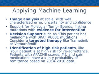 Applying Machine Learning
• Image analysis at scale, with well
characterized error, uncertainty and confidence
• Support for Molecular Tumor Boards, linking
mutations with evidence for intervention
• Decision Support such as ‘This patient has
melanoma with BRAF V600E mutations.
Consider a targeted therapy like Trametinib
or Vemurafenib’
• Identification of high risk patients, like
‘Your patient is at high risk for re-admittance.
Patients with APACHE scores, MI, and pain
medications have a x in y probability of
remittance based on 2014-2018 data.
 