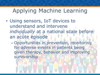 Applying Machine Learning
• Using sensors, IoT devices to
understand and intervene
individually at a national scale before
an acute episode
– Opportunities in prevention, monitoring
for adverse events in patients being
given therapy, behavior and improving
survivorship
 