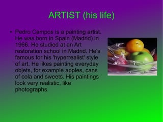 ARTIST (his life)
● Pedro Campos is a painting artist.
He was born in Spain (Madrid) in
1966. He studied at an Art
restoration school in Madrid. He's
famous for his 'hyperrealist' style
of art. He likes painting everyday
objets, for example apples, cans
of cola and sweets. His paintings
look very realistic, like
photographs.
 