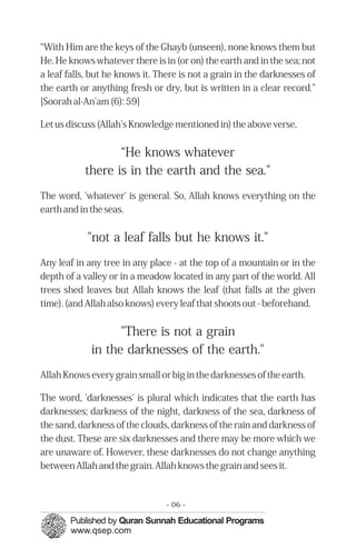 “With Him are the keys of the Ghayb (unseen), none knows them but
He. He knows whatever there is in (or on) the earth and in the sea; not
a leaf falls, but he knows it. There is not a grain in the darknesses of
the earth or anything fresh or dry, but is written in a clear record."
[Soorah al-An'am (6): 59]
Let us discuss (Allah's Knowledge mentioned in) the above verse,
“He knows whatever

there is in the earth and the sea."

The word, 'whatever' is general. So, Allah knows everything on the
earth and in the seas.
"not a leaf falls but he knows it."
Any leaf in any tree in any place - at the top of a mountain or in the
depth of a valley or in a meadow located in any part of the world. All
trees shed leaves but Allah knows the leaf (that falls at the given
time). (and Allah also knows) every leaf that shoots out - beforehand.
"There is not a grain

in the darknesses of the earth."

Allah Knows every grain small or big in the darknesses of the earth.
The word, 'darknesses' is plural which indicates that the earth has
darknesses; darkness of the night, darkness of the sea, darkness of
the sand, darkness of the clouds, darkness of the rain and darkness of
the dust. These are six darknesses and there may be more which we
are unaware of. However, these darknesses do not change anything
between Allah and the grain. Allah knows the grain and sees it.
- 06 ­
 