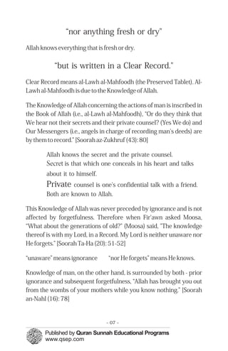 “nor anything fresh or dry"
Allah knows everything that is fresh or dry.
“but is written in a Clear Record."
Clear Record means al-Lawh al-Mahfoodh (the Preserved Tablet). Al-
Lawh al-Mahfoodh is due to the Knowledge of Allah.
The Knowledge of Allah concerning the actions of man is inscribed in
the Book of Allah (i.e., al-Lawh al-Mahfoodh), “Or do they think that
We hear not their secrets and their private counsel? (Yes We do) and
Our Messengers (i.e., angels in charge of recording man's deeds) are
by them to record.” [Soorah az-Zukhruf (43): 80]
Allah knows the secret and the private counsel.

Secret is that which one conceals in his heart and talks

about it to himself.
Private counsel is one's confidential talk with a friend.
Both are known to Allah.
This Knowledge of Allah was never preceded by ignorance and is not
affected by forgetfulness. Therefore when Fir'awn asked Moosa,
“What about the generations of old?" (Moosa) said, "The knowledge
thereof is with my Lord, in a Record. My Lord is neither unaware nor
He forgets.” [Soorah Ta-Ha (20): 51-52]
“unaware” means ignorance “nor He forgets” means He knows.
Knowledge of man, on the other hand, is surrounded by both - prior
ignorance and subsequent forgetfulness, “Allah has brought you out
from the wombs of your mothers while you know nothing.” [Soorah
an-Nahl (16): 78]
- 07 ­
 