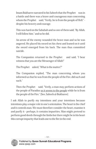 �
�
�
�
�
Imam Bukharee narrated in his Saheeh that the Prophet was in
a battle and there was a brave and courageous man concerning
whom the Prophet said, "Verily, he is from the people of Hell." ­
despite his bravery and courage.
This was hard on the Sahabah and so one of them said, "By Allah,
I will follow him." and so he did.
An arrow of the enemy wounded the brave man and so he was
angered. He placed his sword on his chest and leaned on it until
the sword emerged from his back. The man thus committed
suicide.
The Companion returned to the Prophet and said, "I bear
witness that you are the Messenger of Allah!"
The Prophet asked, "What is the matter?"
The Companion replied, "The man concerning whom you
informed us that he was from the people of the Fire, did such and
such."
Then the Prophet said, "Verily, a man may perform actions of
the people of Paradise as it seems to the people while he is from
the people of the Fire." [See, Saheeh al-Bukharee]
I ask Allah to purify my intentions and your intentions because
intentions play a major role in one's orientation. The heart is the chief
and it controls man. We must therefore consider the heart, examine it
and purify it - perhaps, it contains impurities. Man might pretend to
perform good deeds through the limbs but there might be in his heart
this corrupt impurity that leads one to the fire in the end.
- 12 ­
 