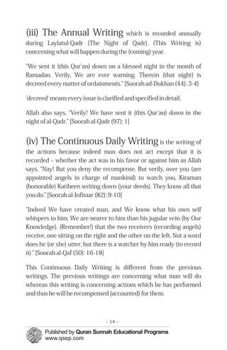 (iii) The Annual Writing which is recorded annually
during Laylatul-Qadr (The Night of Qadr). (This Writing is)
concerning what will happen during the (coming) year.
"We sent it (this Qur'an) down on a blessed night in the month of
Ramadan. Verily, We are ever warning. Therein (that night) is
decreed every matter of ordainments." [Soorah ad-Dukhan (44): 3-4]
'decreed' means every issue is clarified and specified in detail.
Allah also says, “Verily! We have sent it (this Qur'an) down in the
night of al-Qadr.” [Soorah al-Qadr (97): 1]
(iv) The Continuous Daily Writing is the writing of
the actions because indeed man does not act except that it is
recorded – whether the act was in his favor or against him as Allah
says, “Nay! But you deny the recompense. But verily, over you (are
appointed angels in charge of mankind) to watch you, Kiraman
(honorable) Katibeen writing down (your deeds). They know all that
you do.” [Soorah al-Infitaar (82): 9-10]
“Indeed We have created man, and We know what his own self
whispers to him. We are nearer to him than his jugular vein (by Our
Knowledge). (Remember!) that the two receivers (recording angels)
receive, one sitting on the right and the other on the left. Not a word
does he (or she) utter, but there is a watcher by him ready (to record
it).” [Soorah al-Qaf (50): 16-18]
This Continuous Daily Writing is different from the previous
writings. The previous writings are concerning what man will do
whereas this writing is concerning actions which he has performed
and thus he will be recompensed (accounted) for them.
- 14 ­
 