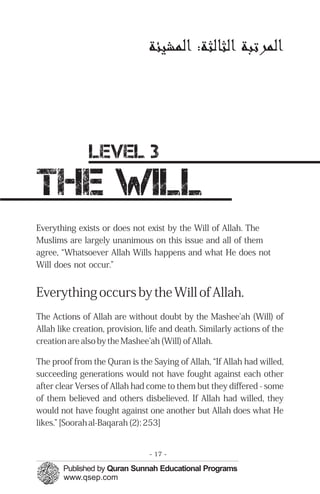 ‫ﺍﻟﻤﭼﺮﺗﺒﺔ‬:‫ﺍﻟﺜﺎﻟﺜﺔ‬‫ﺍﻟﻤﭼﺸﻴﺌﺔ‬

level 3

the will

Everything exists or does not exist by the Will of Allah. The
Muslims are largely unanimous on this issue and all of them
agree, “Whatsoever Allah Wills happens and what He does not
Will does not occur.”
Everything occurs by the Will of Allah.
The Actions of Allah are without doubt by the Mashee'ah (Will) of
Allah like creation, provision, life and death. Similarly actions of the
creation are also by the Mashee'ah (Will) of Allah.
The proof from the Quran is the Saying of Allah, “If Allah had willed,
succeeding generations would not have fought against each other
after clear Verses of Allah had come to them but they differed - some
of them believed and others disbelieved. If Allah had willed, they
would not have fought against one another but Allah does what He
likes.” [Soorah al-Baqarah (2): 253]
- 17 ­
 