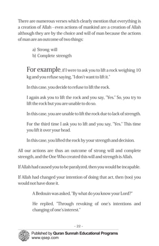 There are numerous verses which clearly mention that everything is
a creation of Allah - even actions of mankind are a creation of Allah
although they are by the choice and will of man because the actions
of man are an outcome of two things:
a) Strong will

b) Complete strength

For example, if I were to ask you to lift a rock weighing 10
kg and you refuse saying, "I don't want to lift it."
In this case, you decide to refuse to lift the rock.
I again ask you to lift the rock and you say, "Yes." So, you try to
lift the rock but you are unable to do so.
In this case, you are unable to lift the rock due to lack of strength.
For the third time I ask you to lift and you say, "Yes." This time
you lift it over your head.
In this case, you lifted the rock by your strength and decision.
All our actions are thus an outcome of strong will and complete
strength, and the One Who created this will and strength is Allah.
If Allah had caused you to be paralyzed, then you would be incapable.
If Allah had changed your intention of doing that act, then (too) you
would not have done it.
A Bedouin was asked, "By what do you know your Lord?"
He replied, "Through revoking of one's intentions and
changing of one's interest."
- 22 ­
 