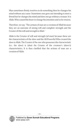 Man sometimes firmly resolves to do something then he changes his
mind without any cause. Sometimes one goes out intending to meet a
friend but he changes his mind and does not go without a reason. It is
Allah, Who caused his heart to change his intention and so he returns.
Therefore, we say, "The actions of man are a creation of Allah because
they are an outcome of strong will and complete strength and the
Creator of this will and strength is Allah."
Allah is the Creator of will and strength (of man) because these are
the characteristics of the slave and the All-Powerful Who created the
slave is Allah. The Creator of the one who possesses the characteristic
(i.e., the slave) is (also) the Creator of the creature's (slave's)
characteristics. It is thus clarified that the actions of man are a
creation of Allah.
- 23 ­
 
