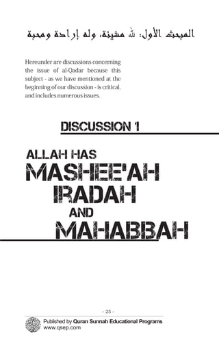 ‫ﺍﻟﻤﭼﺒﺤﺚ‬‫ﺍﻷﻭﻝ‬:‫ﷲ‬،‫ﻣﺸﻴﺌﺔ‬‫ﻭﻟﻪ‬‫ﺇﺭﺍﺩﺓ‬‫ﻭﻣﺤﺒﺔ‬

Hereunder are discussions concerning
the issue of al-Qadar because this
subject - as we have mentioned at the
beginning of our discussion - is critical,
and includes numerous issues.
DISCUSSION 1
Allah has
Mashee’ah

Iradah

and
Mahabbah
- 25 ­
 