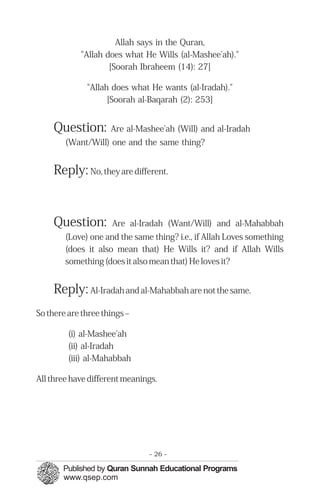 Allah says in the Quran,

"Allah does what He Wills (al-Mashee'ah)."

[Soorah Ibraheem (14): 27]

"Allah does what He wants (al-Iradah)."

[Soorah al-Baqarah (2): 253]

Question: Are al-Mashee'ah (Will) and al-Iradah
(Want/Will) one and the same thing?
Reply: No, they are different.
Question: Are al-Iradah (Want/Will) and al-Mahabbah
(Love) one and the same thing? i.e., if Allah Loves something
(does it also mean that) He Wills it? and if Allah Wills
something (does it also mean that) He loves it?
Reply: Al-Iradah and al-Mahabbah are not the same.
So there are three things –
(i) al-Mashee'ah
(ii) al-Iradah
(iii) al-Mahabbah
All three have different meanings.
- 26 ­
 