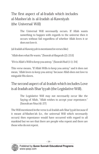 The first aspect of al-Iradah which includes
al-Mashee'ah is al-Iradah al-Kawniyah
(the Universal Will)
The Universal Will necessarily occurs. If Allah wants
something to happen with regards to the universe then it
occurs without fail regardless of whether Allah loves it or
does not love it.
(al-Iradah al-Kawniyyah is mentioned in verses like)
"Allah does what He wants." [Soorah al-Baqarah (2): 253]
“If it is Allah's Will to keep you astray." [Soorah Hud (11): 34]
This verse means, "If Allah Wills to keep you astray" and it does not
mean, 'Allah loves to keep you astray' because Allah does not love to
misguide His slaves.
The second aspect of al-Iradah which includes Love
is al-Iradah ash-Shar'iyyah (the Legislative Will).
The Legislative Will may not necessarily occur like the
Saying of Allah, "Allah wishes to accept your repentance."
[Soorah an-Nisa (4): 27]
The Will mentioned in the verse is al-Iradah ash-Shar'iyyah because if
it meant al-Mashee'ah (i.e., the universal Will which necessarily
occurs) then repentance would have occurred with regard to all
mankind but we see that there are people who repent and there are
those who do not repent.
- 28 ­
 