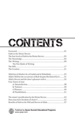 contents
Foreword..................................................................................................................01

Faith in the Divine Decree

The four levels of faith in the Divine Decree.................................................03

The Knowledge......................................................................................................05

The Writing.............................................................................................................09

The Five Kinds of Writing

The Will.....................................................................................................................17

The Creation............................................................................................................21

Allah has al-Mashee'ah, al-Iradah and al-Muhabbah................................25

Allah's Will for the occurrence of Kufr despite His Hatred for it...........31

Allah's Decree and the slave's pleasure with it............................................35

Four States of man

a) Dissatisfaction.........................................................................................38

b) Patience.....................................................................................................39

c) Pleasure......................................................................................................40

d) Thankfulness............................................................................................41

The sinner's justification by the Divine Decree...........................................43

Does man have freedom of choice?................................................................53

Benefits of faith in the Will and Decree of Allah.........................................57

 
