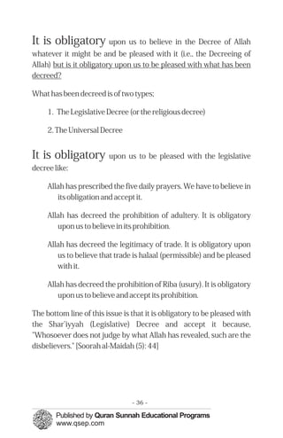 It is obligatory upon us to believe in the Decree of Allah
whatever it might be and be pleased with it (i.e., the Decreeing of
Allah) but is it obligatory upon us to be pleased with what has been
decreed?
What has been decreed is of two types;
1. The Legislative Decree (or the religious decree)
2. The Universal Decree
It is obligatory upon us to be pleased with the legislative
decree like:
Allah has prescribed the five daily prayers. We have to believe in
its obligation and accept it.
Allah has decreed the prohibition of adultery. It is obligatory
upon us to believe in its prohibition.
Allah has decreed the legitimacy of trade. It is obligatory upon
us to believe that trade is halaal (permissible) and be pleased
with it.
Allah has decreed the prohibition of Riba (usury). It is obligatory
upon us to believe and accept its prohibition.
The bottom line of this issue is that it is obligatory to be pleased with
the Shar’iyyah (Legislative) Decree and accept it because,
"Whosoever does not judge by what Allah has revealed, such are the
disbelievers." [Soorah al-Maidah (5): 44]
- 36 ­
 
