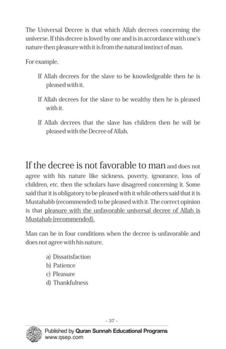 The Universal Decree is that which Allah decrees concerning the
universe. If this decree is loved by one and is in accordance with one's
nature then pleasure with it is from the natural instinct of man.
For example,
If Allah decrees for the slave to be knowledgeable then he is
pleased with it.
If Allah decrees for the slave to be wealthy then he is pleased
with it.
If Allah decrees that the slave has children then he will be
pleased with the Decree of Allah.
If the decree is not favorable to manand does not
agree with his nature like sickness, poverty, ignorance, loss of
children, etc. then the scholars have disagreed concerning it. Some
said that it is obligatory to be pleased with it while others said that it is
Mustahabb (recommended) to be pleased with it. The correct opinion
is that pleasure with the unfavorable universal decree of Allah is
Mustahab (recommended).
Man can be in four conditions when the decree is unfavorable and
does not agree with his nature,
a) Dissatisfaction

b) Patience

c) Pleasure

d) Thankfulness

- 37 ­
 