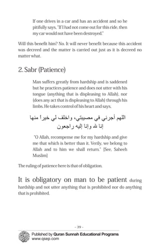 If one drives in a car and has an accident and so he
pitifully says, "If I had not come out for this ride, then
my car would not have been destroyed.”
Will this benefit him? No. It will never benefit because this accident
was decreed and the matter is carried out just as it is decreed no
matter what.
2. Sabr (Patience)
Man suffers greatly from hardship and is saddened
but he practices patience and does not utter with his
tongue (anything that is displeasing to Allah), nor
(does any act that is displeasing to Allah) through his
limbs. He takes control of his heart and says,
"O Allah, recompense me for my hardship and give
me that which is better than it. Verily, we belong to
Allah and to him we shall return." [See, Saheeh
Muslim]
The ruling of patience here is that of obligation.
It is obligatory on man to be patient during
hardship and not utter anything that is prohibited nor do anything
that is prohibited.
‫اﻟﻠﻬﻢ‬‫ﺃﺟﺮﻬﻧﻲ‬‫ﻓﻲ‬٬‫ﻣﺼﻴﺒﺘﻲ‬‫ﻭاﺧﻠﻒ‬‫ﻟﻲ‬‫ﺧﻴﺮا‬‫ًء‬‫ﻣﻨﻬﺎ‬
‫إﻬﻧﺎ‬‫ﷲ‬‫ﻭإﻬﻧﺎ‬‫إﻟﻴﻪ‬‫ﺭاﺟﻌﻮن‬
- 39 ­
 
