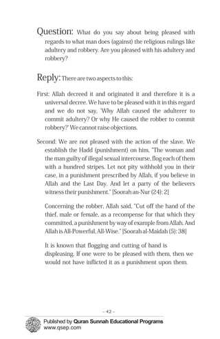 Question: What do you say about being pleased with
regards to what man does (against) the religious rulings like
adultery and robbery. Are you pleased with his adultery and
robbery?
Reply:There are two aspects to this:
First: Allah decreed it and originated it and therefore it is a
universal decree. We have to be pleased with it in this regard
and we do not say, 'Why Allah caused the adulterer to
commit adultery? Or why He caused the robber to commit
robbery?' We cannot raise objections.
Second: We are not pleased with the action of the slave. We
establish the Hadd (punishment) on him, "The woman and
the man guilty of illegal sexual intercourse, flog each of them
with a hundred stripes. Let not pity withhold you in their
case, in a punishment prescribed by Allah, if you believe in
Allah and the Last Day. And let a party of the believers
witness their punishment." [Soorah an-Nur (24): 2]
Concerning the robber, Allah said, "Cut off the hand of the
thief, male or female, as a recompense for that which they
committed, a punishment by way of example from Allah. And
Allah is All-Powerful, All-Wise." [Soorah al-Maidah (5): 38]
It is known that flogging and cutting of hand is
displeasing. If one were to be pleased with them, then we
would not have inflicted it as a punishment upon them.
- 42 ­
 