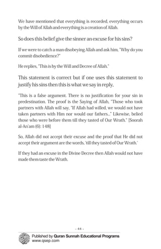 We have mentioned that everything is recorded, everything occurs
by the Will of Allah and everything is a creation of Allah.
So does this belief give the sinner an excuse for his sins?
If we were to catch a man disobeying Allah and ask him, "Why do you
commit disobedience?"
He replies, "This is by the Will and Decree of Allah."
This statement is correct but if one uses this statement to
justify his sins then this is what we say in reply,
"This is a false argument. There is no justification for your sin in
predestination. The proof is the Saying of Allah, "Those who took
partners with Allah will say, "If Allah had willed, we would not have
taken partners with Him nor would our fathers...” Likewise, belied
those who were before them till they tasted of Our Wrath." [Soorah
al-An'am (6): 148]
So, Allah did not accept their excuse and the proof that He did not
accept their argument are the words, 'till they tasted of Our Wrath.'
If they had an excuse in the Divine Decree then Allah would not have
made them taste the Wrath.
- 44 ­
 