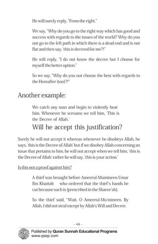 �
He will surely reply, "From the right."
We say, "Why do you go to the right way which has good and
success with regards to the issues of the world? Why do you
not go to the left path in which there is a dead end and is not
flat and then say, 'this is decreed for me?!”
He will reply, "I do not know the decree but I choose for
myself the better option.”
So we say, "Why do you not choose the best with regards to
the Hereafter (too)?!"
Another example:
We catch any man and begin to violently beat
him. Whenever he screams we tell him, 'This is
the Decree of Allah.'
Will he accept this justification?
Surely he will not accept it whereas whenever he disobeys Allah, he
says, 'this is the Decree of Allah' but if we disobey Allah concerning an
issue that pertains to him, he will not accept when we tell him, 'this is
the Decree of Allah' rather he will say, 'this is your action.’
Is this not a proof against him?
A thief was brought before Ameerul-Mumineen Umar
Ibn Khattab who ordered that the thief's hands be
cut because such is (prescribed in the Sharee'ah).
So the thief said, “Wait, O Ameerul-Mu'mineen, By
Allah, I did not steal except by Allah’s Will and Decree.
- 48 ­
 